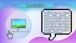 Conclusión
Conclusión
Las bases de datos son herramientas
fundamentales para almacenar, organizar y
gestionar grandes volúmenes de
información de manera eficiente y segura. Su
uso permite un acceso rápido a los datos,
facilita la toma de decisiones y mejora el
funcionamiento de empresas, instituciones y
sistemas informáticos. Además, gracias a su
evolución desde los modelos jerárquicos
hasta los relacionales y actuales modelos en
la nube, las bases de datos se han adaptado
a las necesidades tecnológicas modernas,
garantizando integridad, confiabilidad y
disponibilidad de la información.
 