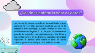 Las bases de datos se aplican en casi todo lo que
usamos hoy en día, aunque muchas veces no lo
notemos. Por ejemplo, cuando entras a una red
social como Instagram o TikTok, una base de datos
guarda tu usuario, tus publicaciones, tus likes y
tus comentarios. En los bancos, las bases de datos
registran el dinero que entra y sale de cada
cuenta, garantizando que todo esté en orden.
¿Donde se aplican la base de datos?
¿Donde se aplican la base de datos?
 