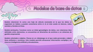 Modelos de base de datos
Modelos de base de datos
Modelo relacional. Es como una hoja de cálculo avanzada en la que los datos se
organizan en tablas y pueden conectarse entre sí. Es el más usado en bancos, redes
sociales y tiendas en línea.
Modelo jerárquico. Funciona como un árbol genealógico de datos, con relaciones bien
definidas entre elementos. Lo encuentras en directorios de archivos o en sistemas de
gestión empresarial.
Modelo orientado a objetos. Piensa en un videojuego en el que cada personaje y objeto
tiene atributos y acciones. Este modelo permite almacenar información compleja y es
clave en inteligencia artificial y simulaciones.
 