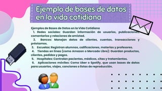 Ejemplos de Bases de Datos en la Vida Cotidiana
1. Redes sociales: Guardan información de usuarios, publicaciones,
comentarios y relaciones de amistad.
2. Bancos: Manejan datos de clientes, cuentas, transacciones y
préstamos.
3. Escuelas: Registran alumnos, calificaciones, materias y profesores.
4. Tiendas en línea (como Amazon o Mercado Libre): Guardan productos,
clientes, pedidos y pagos.
5. Hospitales: Controlan pacientes, médicos, citas y tratamientos.
6. Aplicaciones móviles: Como Uber o Spotify, que usan bases de datos
para usuarios, viajes, canciones o listas de reproducción.
Ejemplo de bases de datos
en la vida cotidiana
Ejemplo de bases de datos
en la vida cotidiana
 