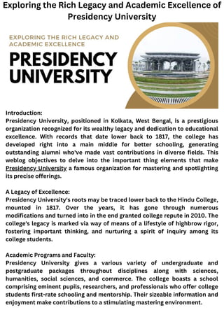 Introduction:
Presidency University, positioned in Kolkata, West Bengal, is a prestigious
organization recognized for its wealthy legacy and dedication to educational
excellence. With records that date lower back to 1817, the college has
developed right into a main middle for better schooling, generating
outstanding alumni who've made vast contributions in diverse fields. This
weblog objectives to delve into the important thing elements that make
Presidency University a famous organization for mastering and spotlighting
its precise offerings.
A Legacy of Excellence:
Presidency University's roots may be traced lower back to the Hindu College,
mounted in 1817. Over the years, it has gone through numerous
modifications and turned into in the end granted college repute in 2010. The
college's legacy is marked via way of means of a lifestyle of highbrow rigor,
fostering important thinking, and nurturing a spirit of inquiry among its
college students.
Academic Programs and Faculty:
Presidency University gives a various variety of undergraduate and
postgraduate packages throughout disciplines along with sciences,
humanities, social sciences, and commerce. The college boasts a school
comprising eminent pupils, researchers, and professionals who offer college
students first-rate schooling and mentorship. Their sizeable information and
enjoyment make contributions to a stimulating mastering environment.
Exploring the Rich Legacy and Academic Excellence of
Presidency University
 
