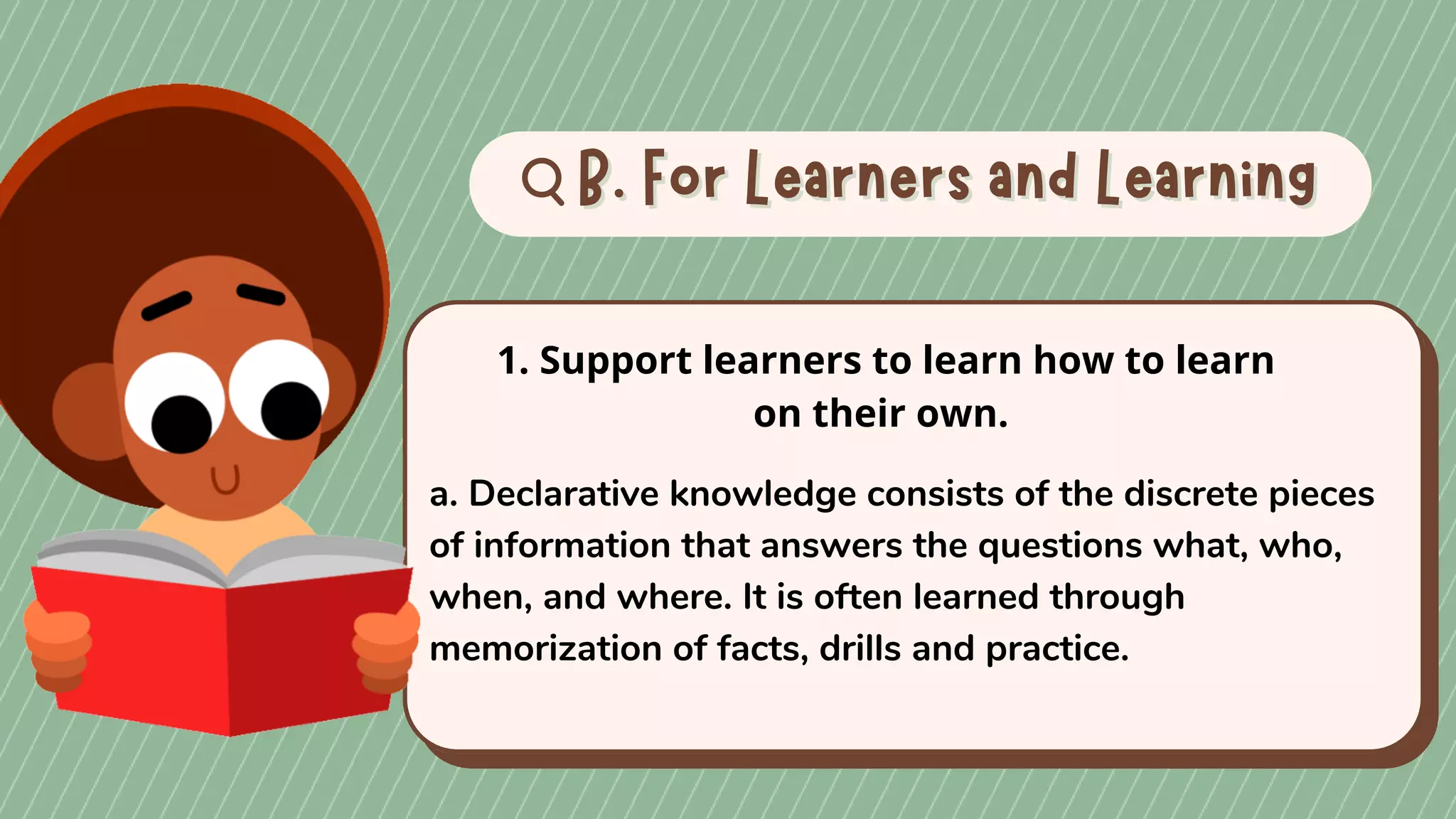 B. For Learners and Learning
B. For Learners and Learning
1. Support learners to learn how to learn
on their own.
a. Declarative knowledge consists of the discrete pieces
of information that answers the questions what, who,
when, and where. It is often learned through
memorization of facts, drills and practice.
 