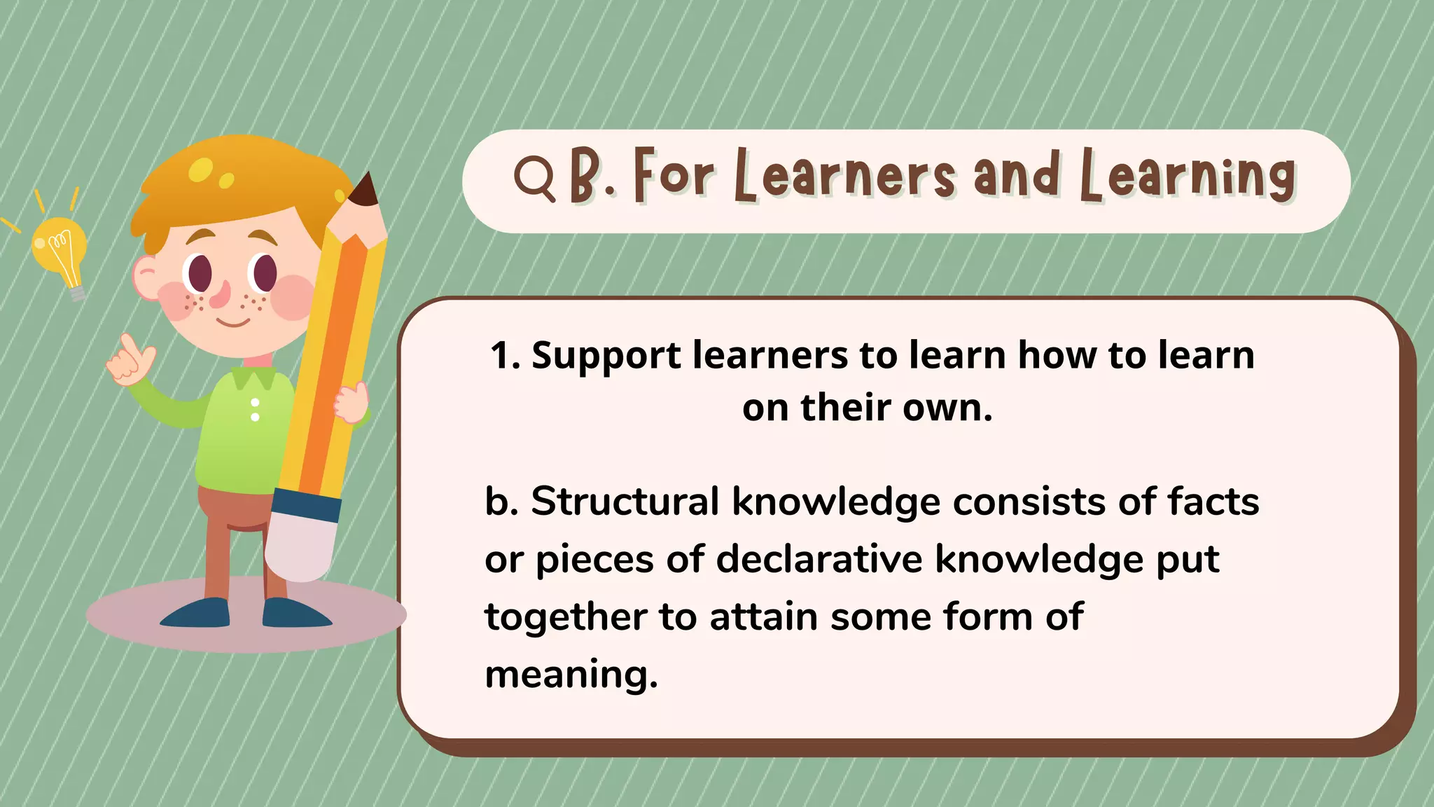 B. For Learners and Learning
B. For Learners and Learning
1. Support learners to learn how to learn
on their own.
b. Structural knowledge consists of facts
or pieces of declarative knowledge put
together to attain some form of
meaning.
 