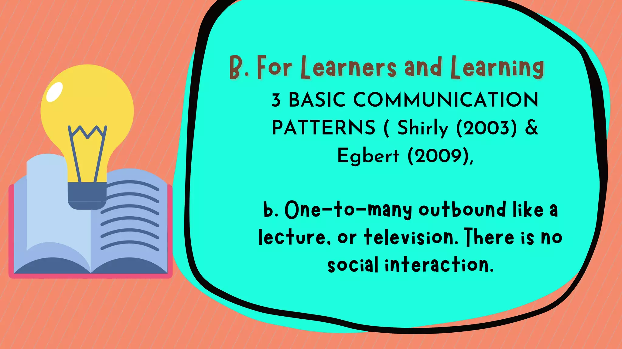 B. For Learners and Learning
B. For Learners and Learning
b. One-to-many outbound like a
lecture, or television. There is no
social interaction.
3 BASIC COMMUNICATION
PATTERNS ( Shirly (2003) &
Egbert (2009),
 