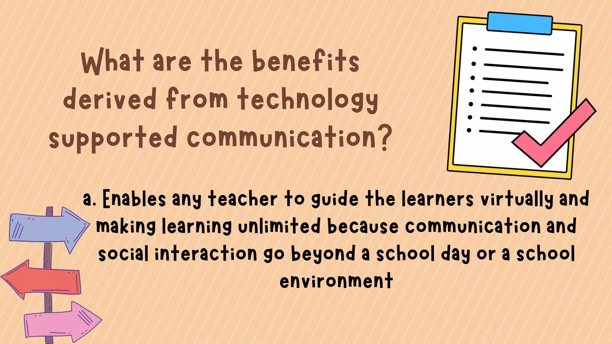 What are the benefits
derived from technology
supported communication?
a. Enables any teacher to guide the learners virtually and
making learning unlimited because communication and
social interaction go beyond a school day or a school
environment
 