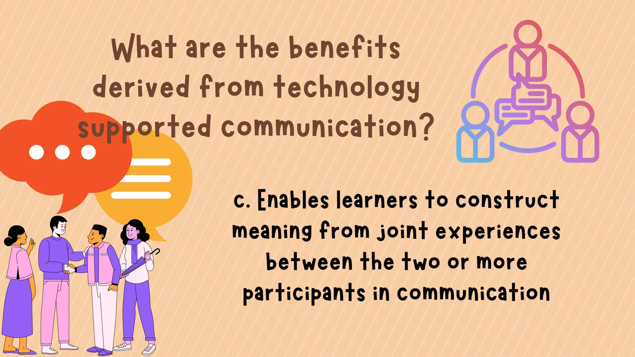 What are the benefits
derived from technology
supported communication?
c. Enables learners to construct
meaning from joint experiences
between the two or more
participants in communication
 