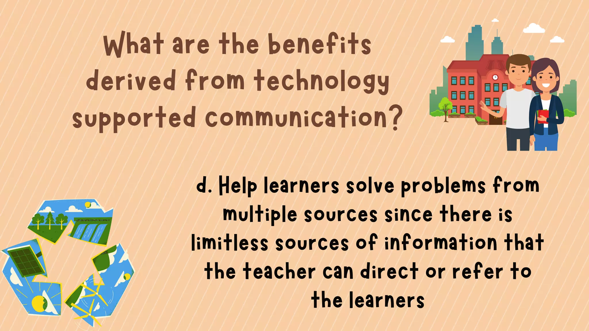 What are the benefits
derived from technology
supported communication?
d. Help learners solve problems from
multiple sources since there is
limitless sources of information that
the teacher can direct or refer to
the learners
 