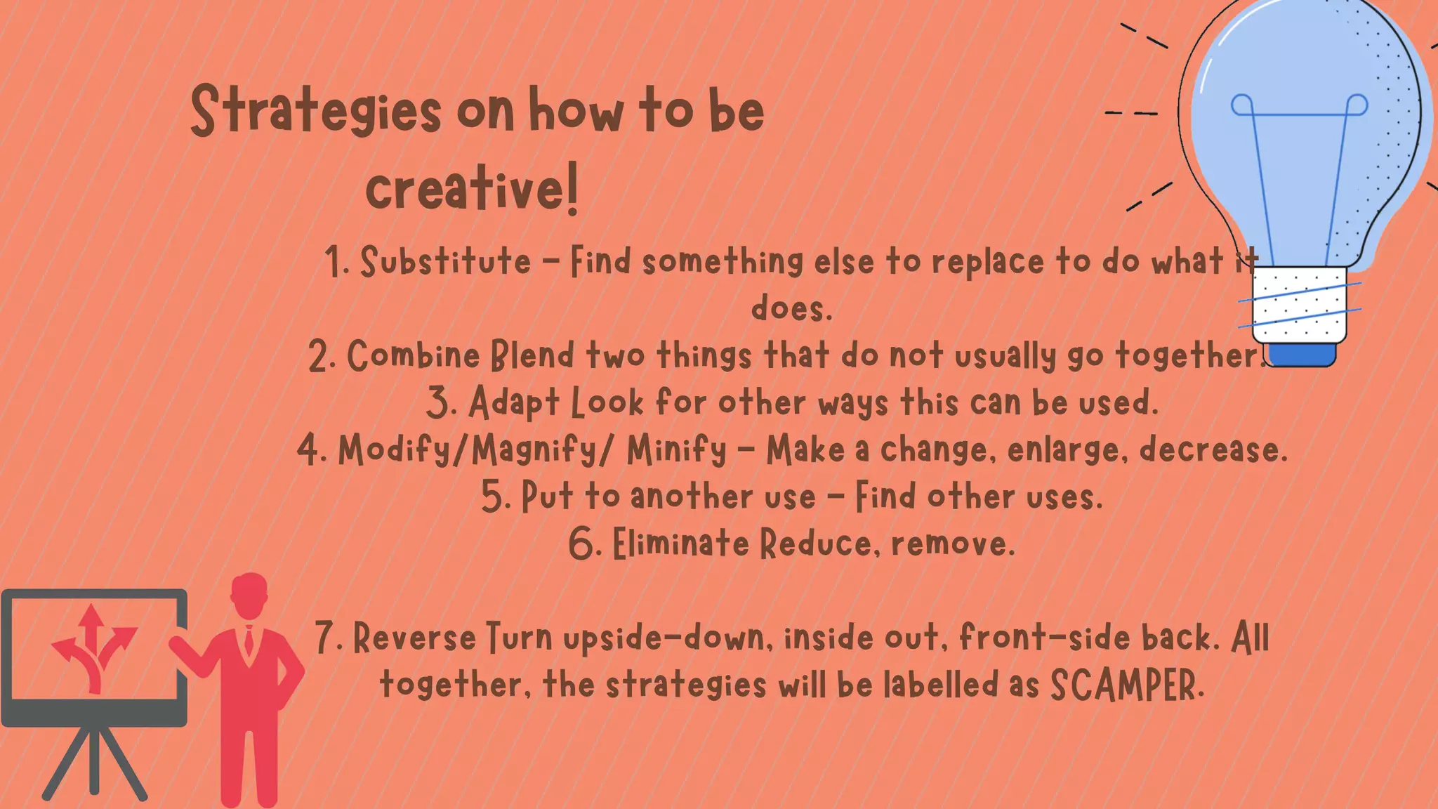 1. Substitute - Find something else to replace to do what it
does.
2. Combine Blend two things that do not usually go together.
3. Adapt Look for other ways this can be used.
4. Modify/Magnify/ Minify - Make a change, enlarge, decrease.
5. Put to another use - Find other uses.
6. Eliminate Reduce, remove.


7. Reverse Turn upside-down, inside out, front-side back. All
together, the strategies will be labelled as SCAMPER.
Strategiesonhowtobe
creative!
 