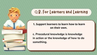 B. For Learners and Learning
B. For Learners and Learning
1. Support learners to learn how to learn
on their own.
c. Procedural knowledge is knowledge
in action or the knowledge of how to do
something.
 