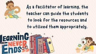 As a facilitator of learning, the
teacher can guide the students
to look for the resources and
to utilized them appropriately.
 
