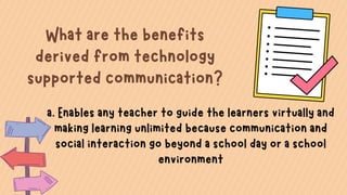 What are the benefits
derived from technology
supported communication?
a. Enables any teacher to guide the learners virtually and
making learning unlimited because communication and
social interaction go beyond a school day or a school
environment
 