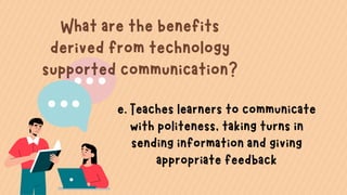 What are the benefits
derived from technology
supported communication?
e. Teaches learners to communicate
with politeness, taking turns in
sending information and giving
appropriate feedback
 
