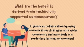 What are the benefits
derived from technology
supported communication?
f. Enhances collaboration by using
communication strategies with wider
community and individuals in a
borderless learning environment
 