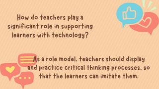 How do teachers play a
significant role in supporting
learners with technology?


As a role model, teachers should display
and practice critical thinking processes, so
that the learners can imitate them.
 