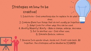 1. Substitute - Find something else to replace to do what it
does.
2. Combine Blend two things that do not usually go together.
3. Adapt Look for other ways this can be used.
4. Modify/Magnify/ Minify - Make a change, enlarge, decrease.
5. Put to another use - Find other uses.
6. Eliminate Reduce, remove.


7. Reverse Turn upside-down, inside out, front-side back. All
together, the strategies will be labelled as SCAMPER.
Strategiesonhowtobe
creative!
 