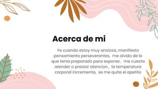 Acerca de mi
Yo cuando estoy muy ansiosa, manifiesto
pensamiento perseverantes, me olvido de lo
que tenia preparado para exponer, me cuesta
atender o prestar atencion , la temperatura
corporal incrementa, se me quita el apetito
 