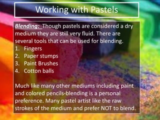 Working with Pastels
Blending: Though pastels are considered a dry
medium they are still very fluid. There are
several tools that can be used for blending.
1. Fingers
2. Paper stumps
3. Paint Brushes
4. Cotton balls
Much like many other mediums including paint
and colored pencils-blending is a personal
preference. Many pastel artist like the raw
strokes of the medium and prefer NOT to blend.
 
