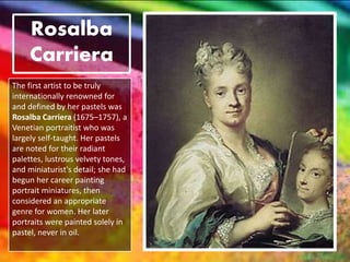 Rosalba
Carriera
The first artist to be truly
internationally renowned for
and defined by her pastels was
Rosalba Carriera (1675–1757), a
Venetian portraitist who was
largely self-taught. Her pastels
are noted for their radiant
palettes, lustrous velvety tones,
and miniaturist's detail; she had
begun her career painting
portrait miniatures, then
considered an appropriate
genre for women. Her later
portraits were painted solely in
pastel, never in oil.
 