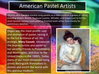 American Pastel Artists
•Shortly after Carriera started using pastels as a main medium a galaxy of artists,
including Manet, Renoir, Toulouse-Lautrec, Whistler, and Degas (just to list the
more familiar names) used pastel as finished work rather than merely for
preliminary sketches.
Degas was the most prolific user
and champion of pastel, raising it
to the full brilliance of oil. His
protégé, Mary Cassatt, introduced
the Impressionists and pastel to
her wealthy friends in Philadelphia
and Washington, and thus to the
United States in the 1800’s. Today,
many of our most renowned living
artists distinguish themselves in
pastels and enrich the world with
this glorious medium.
 