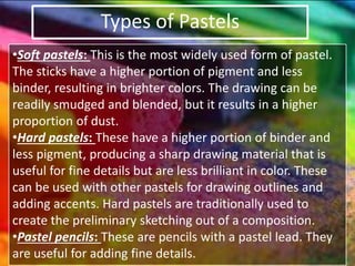 Types of Pastels
•Soft pastels: This is the most widely used form of pastel.
The sticks have a higher portion of pigment and less
binder, resulting in brighter colors. The drawing can be
readily smudged and blended, but it results in a higher
proportion of dust.
•Hard pastels: These have a higher portion of binder and
less pigment, producing a sharp drawing material that is
useful for fine details but are less brilliant in color. These
can be used with other pastels for drawing outlines and
adding accents. Hard pastels are traditionally used to
create the preliminary sketching out of a composition.
•Pastel pencils: These are pencils with a pastel lead. They
are useful for adding fine details.
 