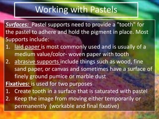 Working with Pastels
Surfaces: Pastel supports need to provide a "tooth" for
the pastel to adhere and hold the pigment in place. Most
Supports include:
1. laid paper is most commonly used and is usually of a
medium value/color- woven paper with tooth
2. abrasive supports include things such as wood, fine
sand paper, or canvas and sometimes have a surface of
finely ground pumice or marble dust
Fixatives: is used for two purposes
1. Create tooth in a surface that is saturated with pastel
2. Keep the image from moving either temporarily or
permanently (workable and final fixative)
 