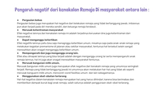 Pengaruh negatif dari kenakalan Remaja Di masyarakat antara lain :
● Pergaulan bebas
Pergaulan bebas juga merupakan hal negative dari kelakukan remaja yang tidak bertanggung jawab, imbasnya
pun akan terjadi pada diri mereka sendiri, dan keluarga remaja tersbeut.
● Merusak ketentraman masyarakat
Efek negative lainnya dari kenakalan remaja ini adalah terjadinya kerusakan dna juga ketentraman dari
masyarakat,
● Dapat menganggu ketertiban
Efek negatife lainnya yaitu bisa saja menagnggu ketertiban umum, misalnya saja pada anak-anak remaja yang
melakukan kegiatan premanisme di jalanan atau sekitar masyarakat, tentunya hal tersebut selain sangat
meresahkan akan snagat menganggu ketertiban umum.
● Mempengaruhi dan juga menganggu orang lain.
Efek atau dmapak lainnya yang bisa terjadi adalah dengan menganggu orang lai serta mempengaruhi anak
remaja lainnya, hal ini juga akan snagat meresahkan masyarakat tentunya,
● Merusak bangunan milik umum.
Merusak bangunan milik umum juga merupakan efek negative dari kenakaln remaja yang umumnya seringkali
terjadi. Remaja yang tidak bertanggung jawab ini umumnya akan melakukan hal-hal yang tidak aik seperti
merusak banguann milik umum, mencoret-coret fasilitas umum dan lain sebagaimanya.
● Menggunakan obat-obatan terlarang
Hal-hal negative dalam kenakalan remaja merupakan hal yang harus dihindari, karena bisa berimabas dan
memberikan dampak buruk bagi anak remaja, salah satunya adalah penggunaan obat-obat terlarang,
 