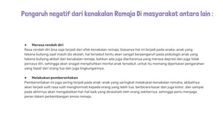 Pengaruh negatif dari kenakalan Remaja Di masyarakat antara lain :
● Merasa rendah diri
Rasa rendah diri bisa saja terjadi dari efek kenakalan remaja, biasanya hal ini terjadi pada anaka-anak yang
tekena bullying saat masih dis ekolah, hal tersebut tentu akan sangat berpengaruh pada psikologis anak yang
tekena bullying akibat dari kenakalan remaja, bahkan ada juga diantaranya yang merasa depresi dan juga tidak
percaya diri, sehingga akan snagat menjatuhkan mental anak tersebut. untuk itu memang diperlukan pengarahan
yang tepat dari orang tua dan juga lingkungannya.
● Melakukan pemberontakan
Pemberontakan ini juga sering terjadi pada anak-anak yang seringkali melakukan kenakalan remaha, akibatnya
akan terjadi sulit rasa sulit menghormati kepada orang yang lebih tua, berbicara kasar dan juga kotor, dan sampai
pada akhirnya akan mengabaikan hal-hal baik yang dinasihati oleh orang sekitarnya. sehingga perlu menjaga
peran dalam perkembangan emosi remaja.
 