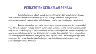 PENGERTIAN KENAKALAN REMAJA
Kenakalan remaja adalah wujud dari konflik yang tidak terselesaikan dengan
baik pada masa kanak-kanak maupun pada saat remaja. Kenakalan remaja adalah
pelampiasan masalah yang dihadapi oleh kalangan remaja yang tindakannya menyimpang
Remaja merupakan aset masa depan suatu bangsa. Namun saat ini banyak sekali
yang terjadi pada diri remaja, seperti narkoba dan genk motor. Hal ini merupakan masalah
yang sudah tidak asing lagi. Kenakalan remaja meliputi semua perilaku yang menyimpang dari
norma-norma hukum pidana yang dilakukan oleh remaja. Banyak sekali faktor internal dan
eksternal penyebab kenakalan remaja yang perlu diperhatikan. Untuk mengatasinya maka
bimbingan dari orang tua dan juga lingkungan yang baik bisa menjadi penentu bagi
perkembangan remaja tersebut.
 