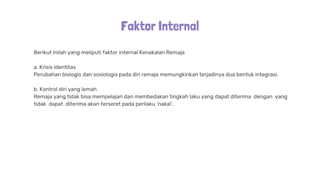 Faktor Internal
Berikut inilah yang meliputi faktor internal Kenakalan Remaja
a. Krisis identitas
Perubahan biologis dan sosiologis pada diri remaja memungkinkan terjadinya dua bentuk integrasi.
b. Kontrol diri yang lemah
Remaja yang tidak bisa mempelajari dan membedakan tingkah laku yang dapat diterima dengan yang
tidak dapat diterima akan terseret pada perilaku 'nakal'.
 