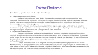 Faktor Eksternal
Berikut inilah yang meliputi faktor Eksternal Kenakalan Remaja
a. Kurangnya perhatian dari orang tua,
Keluarga merupakan unit sosial terkecil yang memberikan fondasi primer bagi perkembangan anak.
Sedangkan lingkungan sekitar dan sekolah ikut memberikan nuansa pada perkembangan anak. Karena itu baik- buruknya
struktur keluarga dan masyarakat sekitar memberikan pengaruh baik atau buruknya pertumbuhan kepribadian anak.
b. Minimnya pemahaman tentang keagamaan
Dalam kehidupan berkeluarga, kurangnya pembinaan agama juga menjadi salah satu faktor terjadinya
kenakalan remaja. Dalam pembinaan moral, agama mempunyai peranan yang sangat penting karena nilai-nilai moral yang
datangnya dari agama tetap tidak berubah karena perubahan waktu dan tempat.
c. Pengaruh dari lingkungan sekitar,
Pengaruh budaya barat serta pergaulan dengan teman sebayanya yang sering mempengaruhinya untuk
mencoba dan akhirnya malah terjerumus ke dalamnya. Lingkungan adalah faktor yang paling mempengaruhi perilaku dan
watak remaja. Jika dia hidup dan berkembang di lingkungan yang buruk, moralnya pun akan seperti itu adanya. Sebaliknya
jika ia berada di lingkungan yang baik maka ia akan menjadi baik pula.
d. Tempat pendidikan
Tempat pendidikan, dalam hal ini yang lebih spesifiknya adalah berupa lembaga pendidikan atau sekolah.
Kenakalan remaja ini sering terjadi ketika anak berada di sekolah dan jam pelajaran yang kosong. Belum lama ini bahkan kita
telah melihat di media adanya kekerasan antar pelajar yang terjadi di sekolahnya sendiri. Ini adalah bukti bahwa sekolah juga
bertanggung jawab atas kenakalan dan dekadensi moral yang terjadi di negeri ini.
 