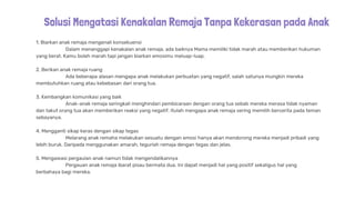 Solusi Mengatasi Kenakalan Remaja Tanpa Kekerasan pada Anak
1. Biarkan anak remaja mengenali konsekuensi
Dalam menanggapi kenakalan anak remaja, ada baiknya Mama memiliki tidak marah atau memberikan hukuman
yang berat. Kamu boleh marah tapi jangan biarkan emosimu meluap-luap.
2. Berikan anak remaja ruang
Ada beberapa alasan mengapa anak melakukan perbuatan yang negatif, salah satunya mungkin mereka
membutuhkan ruang atau kebebasan dari orang tua.
3. Kembangkan komunikasi yang baik
Anak-anak remaja seringkali menghindari pembicaraan dengan orang tua sebab mereka merasa tidak nyaman
dan takut orang tua akan memberikan reaksi yang negatif. Itulah mengapa anak remaja sering memilih bercerita pada teman
sebayanya.
4. Mengganti sikap keras dengan sikap tegas
Melarang anak remaha melakukan sesuatu dengan emosi hanya akan mendorong mereka menjadi pribadi yang
lebih buruk. Daripada menggunakan amarah, tegurlah remaja dengan tegas dan jelas.
5. Mengawasi pergaulan anak namun tidak mengendalikannya
Pergauan anak remaja ibarat pisau bermata dua. Ini dapat menjadi hal yang positif sekaligus hal yang
berbahaya bagi mereka.
 