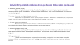 Solusi Mengatasi Kenakalan Remaja Tanpa Kekerasan pada Anak
6. Memahami perasaan mereka
Dalam mengatasi kenakalan remaja, Mama dan Papa juga perlu memahami apa yang anak rasakan, dan
mengetahui alasan mereka melakukannya. Ketika kamu dapat memahaminya, kamu juga akan menemukan solusi dan cara
mengatasi yang tepat.
7. Membuat aturan dan menetapkan batasan yang jelas
Tetapkan aturan dan batasan dengan alasan yang jelas dan masuk akal. Semisal menetapkan jam pulang malam
dengan alasan karena berada di luar malam-malam dapat berbahaya bagi anak remaja.
8. Menaruh rasa percaya pada anak
Berikan anak juga kesempatan untuk berubah dan memperbaiki dirinya. Ketika mendapat kepercayaan diri, anak
akan merasa menanggung tanggung jawab dan berusaha memperbaiki sikapnya.
9. Memperkuat karakter positif anak
Bentuklah karakter positif dalam diri mereka berdasarkan nilai-nilai moral dan agama. Karakter dan sifat baik
inilah yang akan menjadi tameng pelindung anak dalam bergaul. Sehingga anak remaja tidak mudah terpengaruh dalam
pergaulan
10. Mengendalikan diri
Cobalah bersikap tenang dalam menghadapi masalah, batasi juga bersikap keras atau bahkan melakukan
kekerasan fisik dan mental pada anak. Mama perlu tahu juga kapan waktu terbaik bagi mama dan anak untuk berbicara
bersama.
 