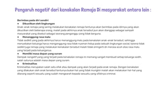 Pengaruh negatif dari kenakalan Remaja Di masyarakat antara lain :
Berimbas pada diri sendiri
● Dikucilkan oleh lingkungan
Anak-anak remaja yang sering melakukan kenakalan remaja tentunya akan berimbas pada idirnya yang akan
dikucilkan oleh beberapa orang, malah pada akhirnya anak tersebut pun akan dianggap sebagai sampah
masyarakat yang disebut sebagai seorang penganggu yang tidak berguna.
● Menanggung rasa malu
Tidak sedikit yang pada akhirnya harus menanggung malu pada kenakalan anak-anak tersebut, sehingga
menyebakan keluarga harus menganggung rasa tidak nyaman hidup pada sebuah lingkungan social, karena tidak
sedikit juga remaja yang melakukan kenakalan tersebut malah tidak emngerti dn merasa acuh atas rasa malu
yang terjadi pada keluarganya.
● Memiliki masa depan yang suram
Dampak nengatif yang yang terjadi pada kenakalan remaja ini memang sangat membuat setiap keluarga sedih,
salah satunya adalah masa depan yang suram.
● Kriminalitas
Kriminalitas merupakan salah satu efek atau dampak yang akan terjadi pada anak remaja. Dengan kenakalan
yang dilakukan oleh anak tersebut tentunya bukan hal yang tidak mungkin malah akan melakukan hal-hal yang
dilarang seperti sesuatu yang sudah mengearah kepada sesuatu yang sifatnya criminal.
 
