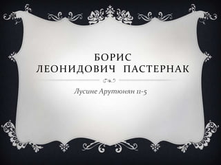 БОРИС
ЛЕОНИДОВИЧ ПАСТЕРНАК
Лусине Арутюнян 11-5
 