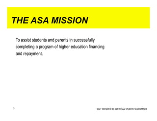 THE ASA MISSION

    To assist students and parents in successfully
    completing a program of higher education financing
    and repayment.




3                                                SALT CREATED BY AMERICAN STUDENT ASSISTANCE
 