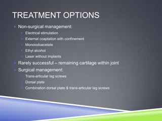 TREATMENT OPTIONS
 Non-surgical management:
    Electrical stimulation
    External coaptation with confinement
    Monoiodoacetate
    Ethyl alcohol
    Laser without implants

 Rarely successful – remaining cartilage within joint
 Surgical management:
    Trans-articular lag screws
    Dorsal plate
    Combination dorsal plate & trans-articular lag screws
 