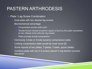 PASTERN ARTHRODESIS
 Plate / Lag Screw Combination
    Axial plate with two abaxial lag screws
    Biomechanical advantage
       Compression across entire joint
       Tensile forces induced at palmer aspect of joint by the plate neutralized
         by two oblique trans-articular lag screws
       Plate provides dorsal compression

    Commonly 3-hole or 4-hole dynamic compression plate
    Locking compression plate would be most novel ($)
    Some reports of two plates, T-plates, Y-plate, spoon plates
    Combine plate with two 5.5 screws placed in lag fashion (current
     standard)
 