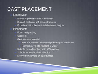 CAST PLACEMENT
 Objectives:
    Placed to protect fixation in recovery
    Support healing of soft tissue structures
    Provide addition fixation / stabilization of the joint

 Placement:
    Foam cast padding
    Stockinet
    Synthetic cast material
        Sets in 5 minutes, allows weight bearing in 30 minutes
        Permeable, yet still resistant to water
    3-4 rolls circumferentially with 50% overlap
    1-2 rolls in dorsal-palmer direction
    Methyl-methacrylate on solar surface
 