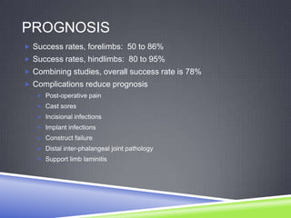 PROGNOSIS
 Success rates, forelimbs: 50 to 86%
 Success rates, hindlimbs: 80 to 95%
 Combining studies, overall success rate is 78%
 Complications reduce prognosis
    Post-operative pain
    Cast sores
    Incisional infections
    Implant infections
    Construct failure
    Distal inter-phalangeal joint pathology
    Support limb laminitis
 