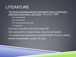LITERATURE
 “Proximal interphalangeal joint arthrodesis using a combination
  plate-screw technique in 53 horses.” Knox et al. 2006
    47% osteoarthritis
    21% joint luxation
    13% subchondral bone cysts
    11% fractures

 60% had 3 hole DCP, 32% had 4 hole DCP
 93% wore cast for 14 days or less, only one cast applied
 11% experienced cast sores on dorsal MC3/MT3 & back of fetlock
 Median hospitalization duration 25 days
 
