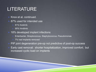 LITERATURE
 Knox et al, continued.
 87% used for intended use
    81% forelimb
    95% hindlimb

 18% developed implant infections
    Enterbacter, Streptococcus, Staphylococcus, Pseudomonas
    7% had implants removed

 PIP joint degeneration pre-op not predictive of post-op success
 Early cast removal: shorter hospitalization, improved comfort; but
  increased cyclic load on implants
 