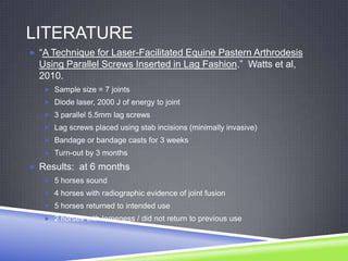 LITERATURE
 “A Technique for Laser-Facilitated Equine Pastern Arthrodesis
  Using Parallel Screws Inserted in Lag Fashion.” Watts et al,
  2010.
    Sample size = 7 joints
    Diode laser, 2000 J of energy to joint
    3 parallel 5.5mm lag screws
    Lag screws placed using stab incisions (minimally invasive)
    Bandage or bandage casts for 3 weeks
    Turn-out by 3 months

 Results: at 6 months
    5 horses sound
    4 horses with radiographic evidence of joint fusion
    5 horses returned to intended use
    2 horses with lameness / did not return to previous use
 