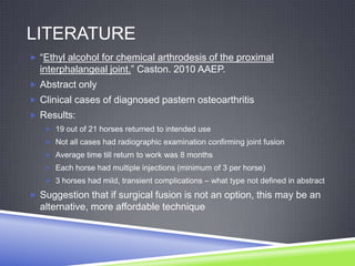 LITERATURE
 “Ethyl alcohol for chemical arthrodesis of the proximal
  interphalangeal joint.” Caston. 2010 AAEP.
 Abstract only
 Clinical cases of diagnosed pastern osteoarthritis
 Results:
    19 out of 21 horses returned to intended use
    Not all cases had radiographic examination confirming joint fusion
    Average time till return to work was 8 months
    Each horse had multiple injections (minimum of 3 per horse)
    3 horses had mild, transient complications – what type not defined in abstract

 Suggestion that if surgical fusion is not an option, this may be an
  alternative, more affordable technique
 