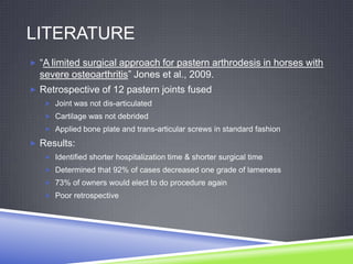 LITERATURE
 “A limited surgical approach for pastern arthrodesis in horses with
  severe osteoarthritis” Jones et al., 2009.
 Retrospective of 12 pastern joints fused
    Joint was not dis-articulated
    Cartilage was not debrided
    Applied bone plate and trans-articular screws in standard fashion

 Results:
    Identified shorter hospitalization time & shorter surgical time
    Determined that 92% of cases decreased one grade of lameness
    73% of owners would elect to do procedure again
    Poor retrospective
 