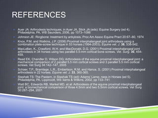 REFERENCES
 Auer JA: Arthrodesis techniques, in Auer JA, Stick JA (eds): Equine Surgery (ed 4).
    Philadelphia, PA, WB Saunders, 2006, pp 1073–1086
   Johnson JE: Ringbone: treatment by ankylosis. Proc Am Assoc Equine Pract 20:67–80, 1974
   Knox, P.M. and Watkins, J.P. (2006) Proximal interphalangeal joint arthrodesis using a
    combination plate-screw technique in 53 horses (1994-2003). Equine vet. J. 38, 538-542.
   MacLellan, K., Crawford, W.H. and MacDonald, D.G. (2001) Proximal interphalangeal joint
    arthrodesis in 34 horses using two parallel 5.5-mm cortical bone screws. Vet. Surg. 30, 454-
    459.
   Read EK, Chandler D, Wilson DG: Arthrodesis of the equine proximal interphalangeal joint: a
    mechanical comparison of 2 parallel 5.5 mm cortical screws and 3 parallel 5.5 mm cortical
    screws. Vet Surg 34:142–147, 2005
   Schaer, T.P., Bramlage, L.R., Embertson, R.M. and Hance, S. (2001) Proximal interphalangeal
    arthrodesis in 22 horses. Equine vet. J. 33, 360-365.
   Stashak TS: The Pastern, in Stashak TS (ed): Adams‟ Lame- ness in Horses (ed 5).
    Philadelphia, PA, Lippincott, Wil- liams & Wilkins, 2002, pp 733–741
   Watt BC, Edwards RB, Markel MD, et al: Arthrodesis of the equine proximal interphalangeal
    joint: a biomechanical comparison of three 4.5mm and two 5.5mm cortical screws. Vet Surg
    30:287–294, 2001
 
