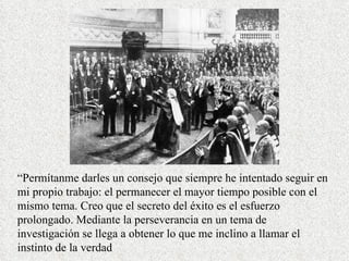 “ Permítanme darles un consejo que siempre he intentado seguir en mi propio trabajo: el permanecer el mayor tiempo posible con el mismo tema. Creo que el secreto del éxito es el esfuerzo prolongado. Mediante la perseverancia en un tema de investigación se llega a obtener lo que me inclino a llamar el instinto de la verdad 