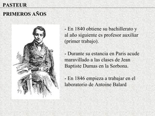 PASTEUR PRIMEROS AÑOS - En 1840 obtiene su bachillerato y al año siguiente es profesor auxiliar (primer trabajo). - Durante su estancia en Paris acude maravillado a las clases de Jean Baptiste Dumas en la Sorbona. - En 1846 empieza a trabajar en el laboratorio de Antoine Balard 