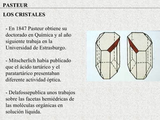 PASTEUR LOS CRISTALES - En 1847 Pasteur obtiene su doctorado en Química y al año siguiente trabaja en la Universidad de Estrasburgo. - Mitscherlich había publicado que el ácido tartárico y el paratartárico presentaban diferente actividad óptica. - Delafossepublica unos trabajos sobre las facetas hemiédricas de las moléculas orgánicas en solución líquida. 