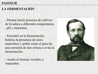 PASTEUR LA FERMENTACIÓN - Pasteur inició procesos de cultivos de levadura a diferentes temperaturas , pH y nutrientes. - Encontró en la fermentación butírica la presencia de seres anaerobios y probó como el paso de una corriente de aire retrasa o evita la fermentación. - Acuña el término Aerobio y Anaerobio. 
