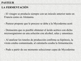 PASTEUR LA FERMENTACIÓN - El vinagre se producía siempre con un inóculo anterior tanto en Francia como en Alemania. - Pasteur propone que le proceso se debe a la Mycoderma aceti - Demuestra que es posible obntener el ácido acético con dicho microorganismo en una solución con alcohol, sales y amoniaco. - Al analizar los toneles de producción confirma su hipótesis, la viruta estaba contaminada, al calentarla cesaba la fermentación. - Pudo a partir de ese momento seleccionar cepas de Mycoderma 